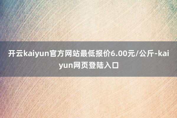 开云kaiyun官方网站最低报价6.00元/公斤-kaiyun网页登陆入口