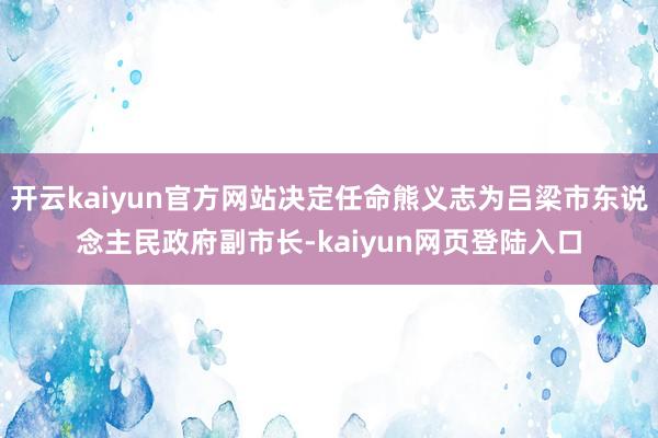 开云kaiyun官方网站决定任命熊义志为吕梁市东说念主民政府副市长-kaiyun网页登陆入口