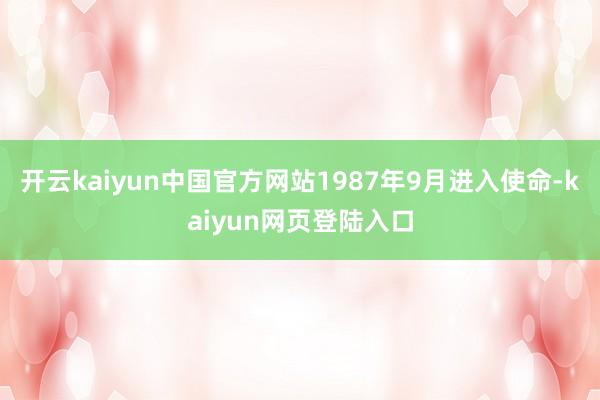 开云kaiyun中国官方网站1987年9月进入使命-kaiyun网页登陆入口