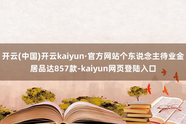 开云(中国)开云kaiyun·官方网站个东说念主待业金居品达857款-kaiyun网页登陆入口