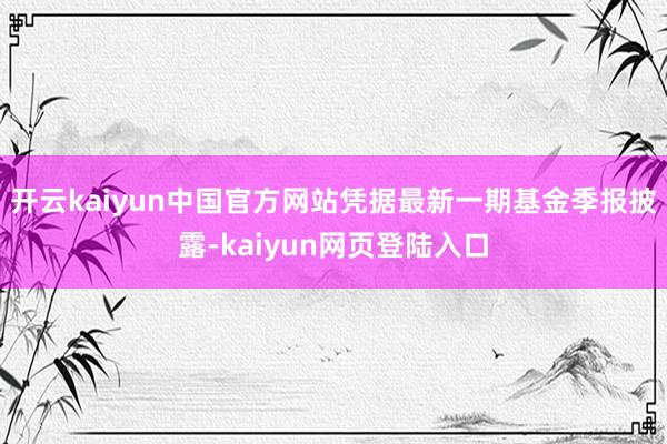 开云kaiyun中国官方网站凭据最新一期基金季报披露-kaiyun网页登陆入口