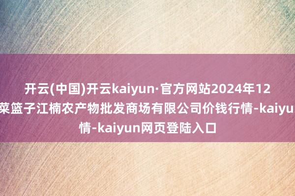 开云(中国)开云kaiyun·官方网站2024年12月19日海口市菜篮子江楠农产物批发商场有限公司价钱行情-kaiyun网页登陆入口