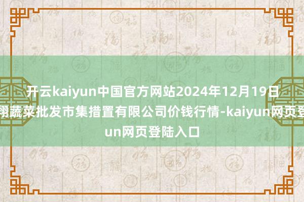 开云kaiyun中国官方网站2024年12月19日海南凤翔蔬菜批发市集措置有限公司价钱行情-kaiyun网页登陆入口