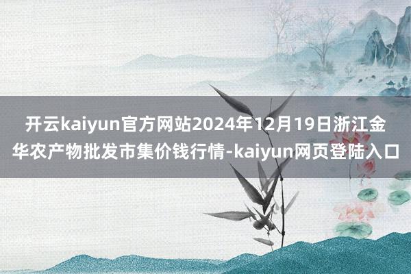 开云kaiyun官方网站2024年12月19日浙江金华农产物批发市集价钱行情-kaiyun网页登陆入口