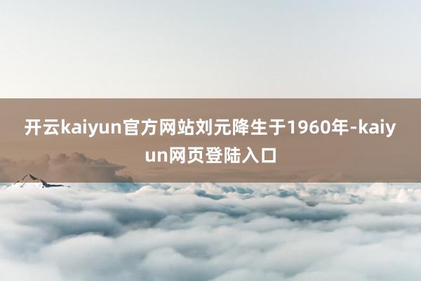 开云kaiyun官方网站刘元降生于1960年-kaiyun网页登陆入口