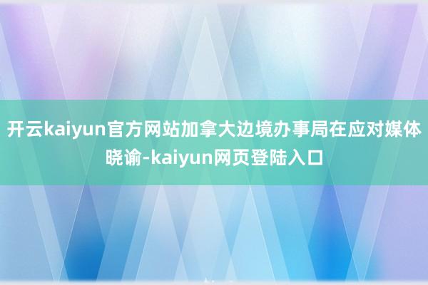 开云kaiyun官方网站加拿大边境办事局在应对媒体晓谕-kaiyun网页登陆入口
