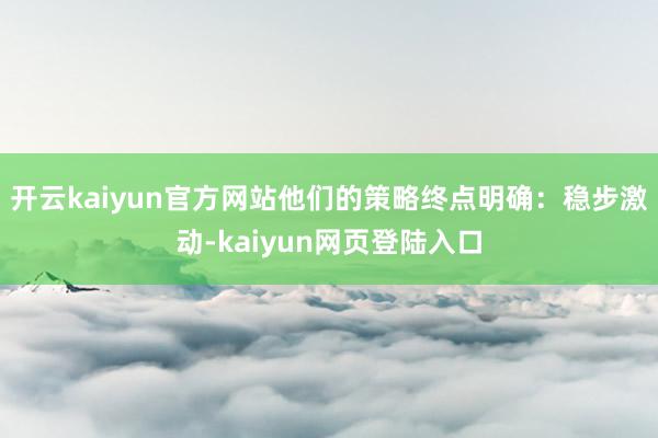 开云kaiyun官方网站他们的策略终点明确：稳步激动-kaiyun网页登陆入口
