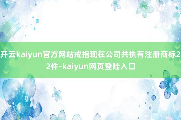 开云kaiyun官方网站戒指现在公司共执有注册商标22件-kaiyun网页登陆入口