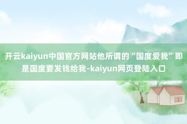 开云kaiyun中国官方网站他所谓的“国度爱我”即是国度要发钱给我-kaiyun网页登陆入口