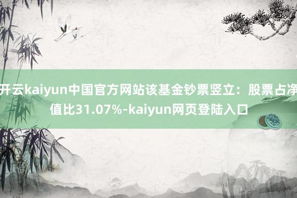 开云kaiyun中国官方网站该基金钞票竖立：股票占净值比31.07%-kaiyun网页登陆入口