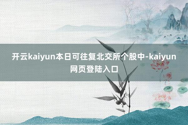 开云kaiyun本日可往复北交所个股中-kaiyun网页登陆入口