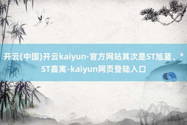 开云(中国)开云kaiyun·官方网站其次是ST旭蓝、*ST嘉寓-kaiyun网页登陆入口