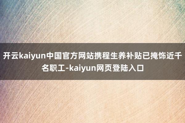 开云kaiyun中国官方网站携程生养补贴已掩饰近千名职工-kaiyun网页登陆入口