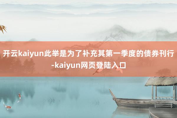 开云kaiyun此举是为了补充其第一季度的债券刊行-kaiyun网页登陆入口