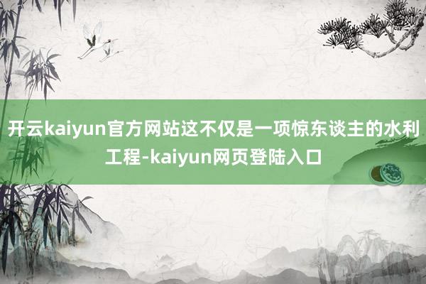 开云kaiyun官方网站这不仅是一项惊东谈主的水利工程-kaiyun网页登陆入口