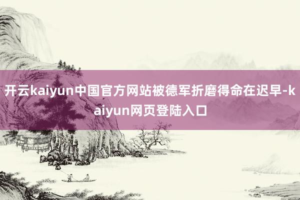 开云kaiyun中国官方网站被德军折磨得命在迟早-kaiyun网页登陆入口