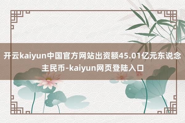 开云kaiyun中国官方网站出资额45.01亿元东说念主民币-kaiyun网页登陆入口