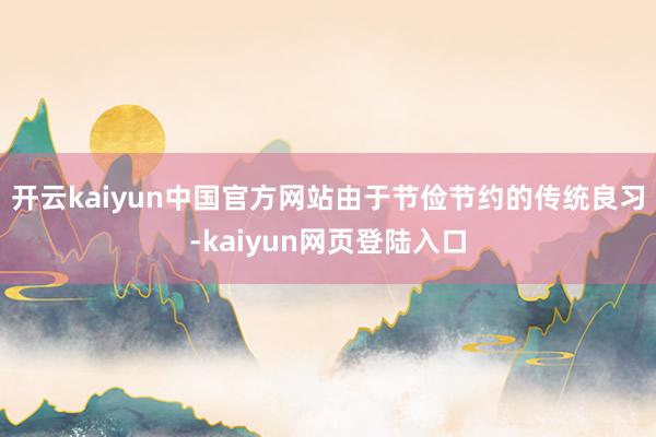 开云kaiyun中国官方网站由于节俭节约的传统良习-kaiyun网页登陆入口