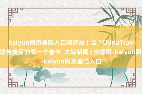 kaiyun网页登陆入口视评线丨当“ChinaTravel”遇上申遗告捷后的第一个春节_大皖新闻 | 安徽网-kaiyun网页登陆入口