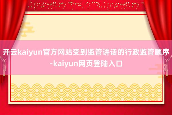 开云kaiyun官方网站受到监管讲话的行政监管顺序-kaiyun网页登陆入口