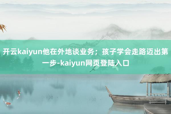 开云kaiyun他在外地谈业务；孩子学会走路迈出第一步-kaiyun网页登陆入口