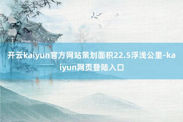 开云kaiyun官方网站策划面积22.5浮浅公里-kaiyun网页登陆入口