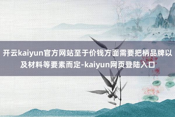开云kaiyun官方网站至于价钱方面需要把柄品牌以及材料等要素而定-kaiyun网页登陆入口