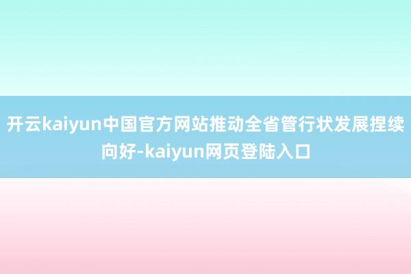 开云kaiyun中国官方网站推动全省管行状发展捏续向好-kaiyun网页登陆入口