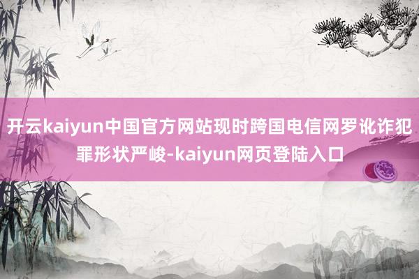 开云kaiyun中国官方网站现时跨国电信网罗讹诈犯罪形状严峻-kaiyun网页登陆入口