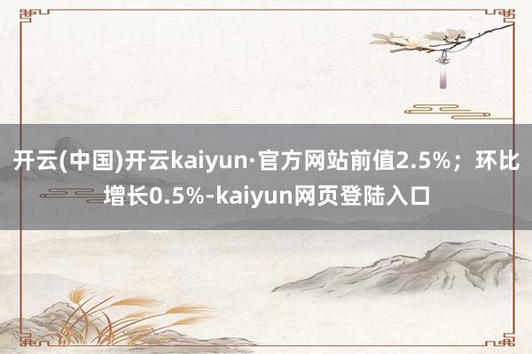 开云(中国)开云kaiyun·官方网站前值2.5%；环比增长0.5%-kaiyun网页登陆入口
