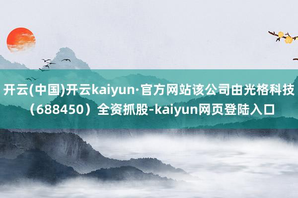 开云(中国)开云kaiyun·官方网站该公司由光格科技（688450）全资抓股-kaiyun网页登陆入口