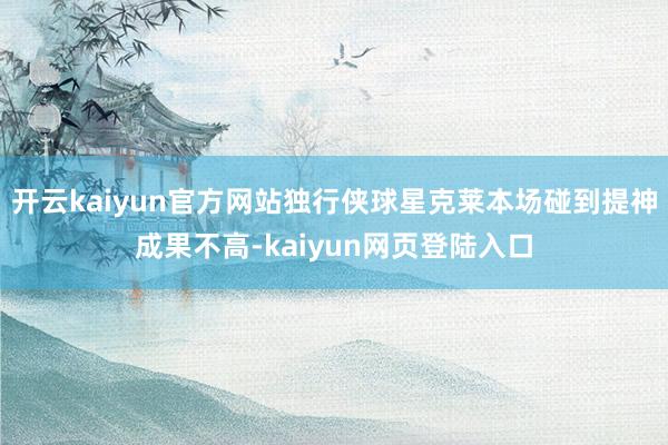 开云kaiyun官方网站独行侠球星克莱本场碰到提神成果不高-kaiyun网页登陆入口