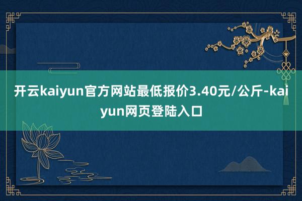 开云kaiyun官方网站最低报价3.40元/公斤-kaiyun网页登陆入口