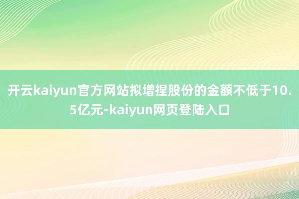 开云kaiyun官方网站拟增捏股份的金额不低于10.5亿元-kaiyun网页登陆入口