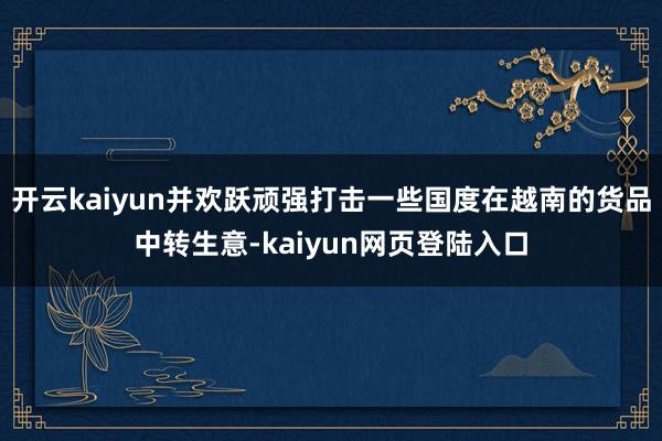开云kaiyun并欢跃顽强打击一些国度在越南的货品中转生意-kaiyun网页登陆入口
