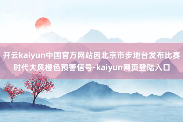 开云kaiyun中国官方网站因北京市步地台发布比赛时代大风橙色预警信号-kaiyun网页登陆入口