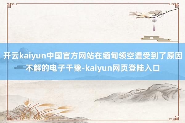 开云kaiyun中国官方网站在缅甸领空遭受到了原因不解的电子干豫-kaiyun网页登陆入口