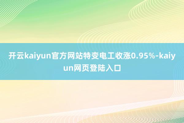开云kaiyun官方网站特变电工收涨0.95%-kaiyun网页登陆入口