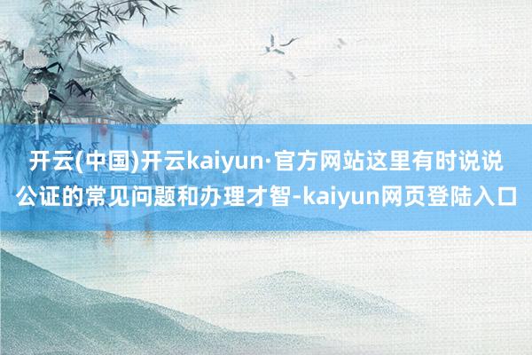 开云(中国)开云kaiyun·官方网站这里有时说说公证的常见问题和办理才智-kaiyun网页登陆入口