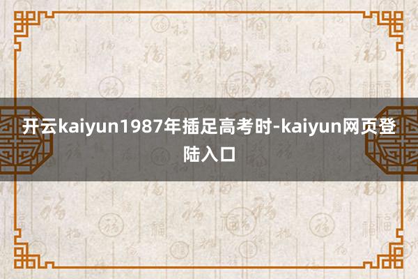 开云kaiyun1987年插足高考时-kaiyun网页登陆入口