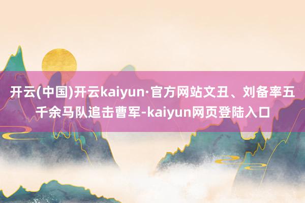 开云(中国)开云kaiyun·官方网站文丑、刘备率五千余马队追击曹军-kaiyun网页登陆入口