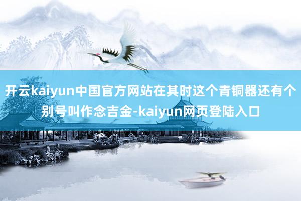 开云kaiyun中国官方网站在其时这个青铜器还有个别号叫作念吉金-kaiyun网页登陆入口