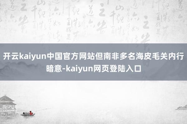 开云kaiyun中国官方网站但南非多名海皮毛关内行暗意-kaiyun网页登陆入口
