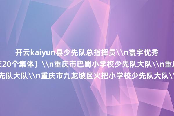 开云kaiyun县少先队总指挥员\n寰宇优秀少先队集体名单（重庆20个集体）\n重庆市巴蜀小学校少先队大队\n重庆八中宏帆中学校少先队大队\n重庆市九龙坡区火把小学校少先队大队\n重庆市南岸区天台岗雅居乐小学校少先队大队\n重庆市黔江区东谈主民小学校少先队大队\n重庆市江津区鼎山小学校少先队大队\n重庆市璧山区金剑小学校少先队大队\n重庆市云阳县紫金小学少先队大队\n重庆市彭水苗族土家眷自治县第三