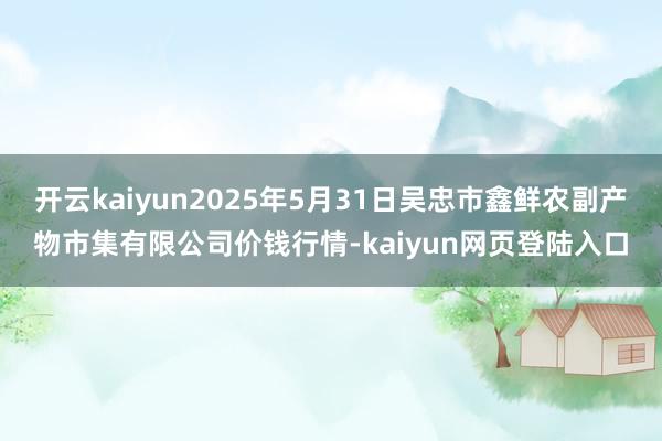开云kaiyun2025年5月31日吴忠市鑫鲜农副产物市集有限公司价钱行情-kaiyun网页登陆入口
