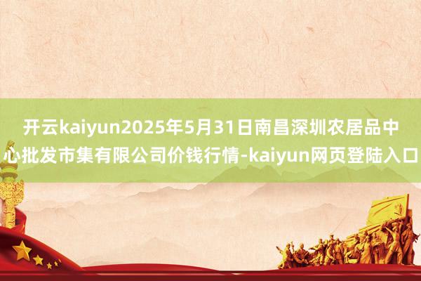 开云kaiyun2025年5月31日南昌深圳农居品中心批发市集有限公司价钱行情-kaiyun网页登陆入口