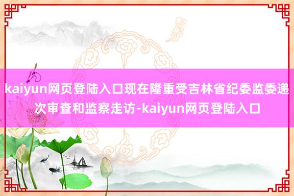 kaiyun网页登陆入口现在隆重受吉林省纪委监委递次审查和监察走访-kaiyun网页登陆入口