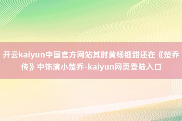 开云kaiyun中国官方网站其时黄杨钿甜还在《楚乔传》中饰演小楚乔-kaiyun网页登陆入口