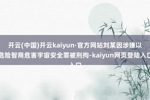 开云(中国)开云kaiyun·官方网站刘某因涉嫌以危险智商危害宇宙安全罪被刑拘-kaiyun网页登陆入口
