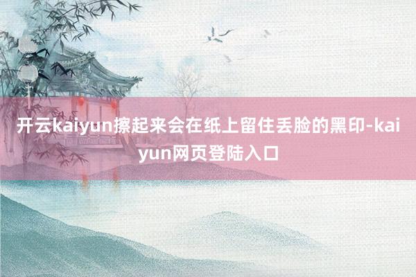 开云kaiyun擦起来会在纸上留住丢脸的黑印-kaiyun网页登陆入口